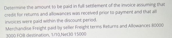 Determine the amount to be paid in full settlement of the invoice assuming that
credit for returns and allowances was received prior to payment and that all
invoices were paid within the discount period.
Merchandise Freight paid by seller Freight terms Returns and Allowances 80000
3000 FOB destination, 1/10, Net30 15000