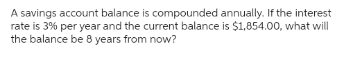 A savings account balance is compounded annually. If the interest
rate is 3% per year and the current balance is $1,854.00, what will
the balance be 8 years from now?