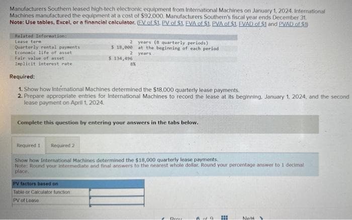 Manufacturers Southern leased high-tech electronic equipment from International Machines on January 1, 2024. International
Machines manufactured the equipment at a cost of $92000. Manufacturers Southern's fiscal year ends December 31.
Note: Use tables, Excel, or a financial calculator. (EV of $1. PV of $1. EVA of $1. PVA of $1. EVAD of $1 and PVAD of $.1)
Related Information:
Lease term
Quarterly rental payments
Economic life of asset
Fair value of asset
Implicit interest rate
2
$ 18,000
2
$ 134,496
8%
years (8 quarterly periods)
at the beginning of each period
years
Required:
1. Show how International Machines determined the $18,000 quarterly lease payments.
2. Prepare appropriate entries for International Machines to record the lease at its beginning. January 1, 2024, and the second
lease payment on April 1, 2024.
PV factors based on
Table or Calculator function
PV of Loase
Complete this question by entering your answers in the tabs below.
Required 1 Required 2
Show how International Machines determined the $18,000 quarterly lease payments.
Note: Round your intermediate and final answers to the nearest whole dollar. Round your percentage answer to 1 decimal
place.
Dreir
>
#
III
Nak