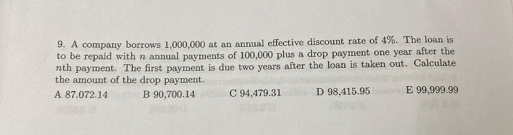 9. A company borrows 1,000,000 at an annual effective discount rate of 4%. The loan is
to be repaid with n annual payments of 100,000 plus a drop payment one year after the
nth payment. The first payment is due two years after the loan is taken out. Calculate
the amount of the drop payment.
A 87.072.14
B 90,700.14
C 94,479.31
D 98,415.95
E 99,999.99