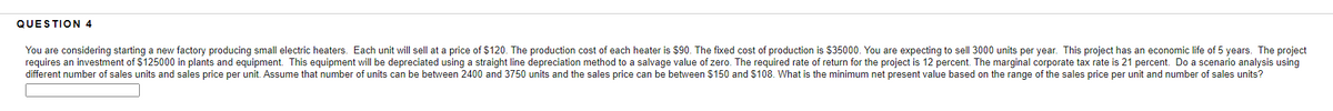 QUESTION 4
You are considering starting a new factory producing small electric heaters. Each unit will sell at a price of $120. The production cost of each heater is $90. The fixed cost of production is $35000. You are expecting to sell 3000 units per year. This project has an economic life of 5 years. The project
requires an investment of $125000 in plants and equipment. This equipment will be depreciated using a straight line depreciation method to a salvage value of zero. The required rate of return for the project is 12 percent. The marginal corporate tax rate is 21 percent. Do a scenario analysis using
different number of sales units and sales price per unit. Assume that number of units can be between 2400 and 3750 units and the sales price can be between $150 and $108. What is the minimum net present value based on the range of the sales price per unit and number of sales units?