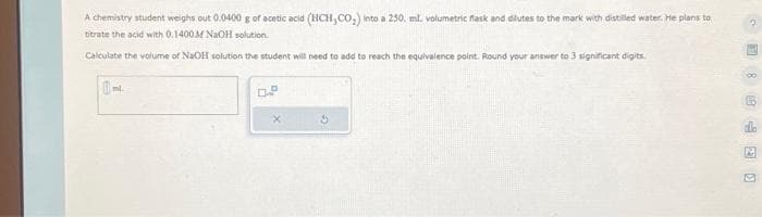 A chemistry student weighs out 0.0400 g of acetic acid (HCH,CO₂) into a 250. ml. volumetric flask and dilutes to the mark with distilled water. He plans to
bitrate the acid with 0.1400 M NaOH solution.
Calculate the volume of NaOH solution the student will need to add to reach the equivalence point. Round your answer to 3 significant digits.