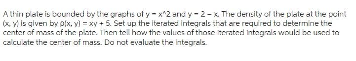 A thin plate is bounded by the graphs of y = x^2 and y = 2-x. The density of the plate at the point
(x, y) is given by p(x, y) = xy + 5. Set up the iterated integrals that are required to determine the
center of mass of the plate. Then tell how the values of those iterated integrals would be used to
calculate the center of mass. Do not evaluate the integrals.