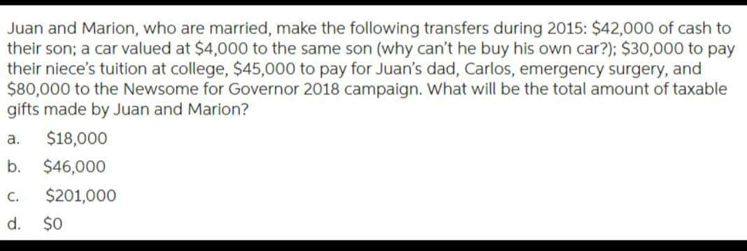 Juan and Marion, who are married, make the following transfers during 2015: $42,000 of cash to
their son; a car valued at $4,000 to the same son (why can't he buy his own car?); $30,000 to pay
their niece's tuition at college, $45,000 to pay for Juan's dad, Carlos, emergency surgery, and
$80,000 to the Newsome for Governor 2018 campaign. What will be the total amount of taxable
gifts made by Juan and Marion?
a.
$18,000
b. $46,000
$201,000
C.
d. $0