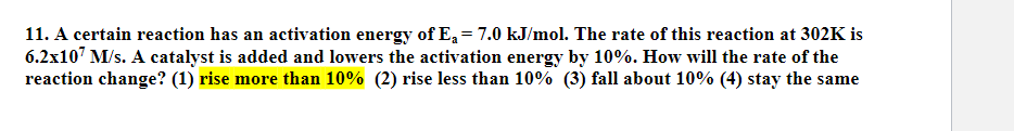 11. A certain reaction has an activation energy of E₁ = 7.0 kJ/mol. The rate of this reaction at 302K is
6.2x107 M/s. A catalyst is added and lowers the activation energy by 10%. How will the rate of the
reaction change? (1) rise more than 10% (2) rise less than 10% (3) fall about 10% (4) stay the same