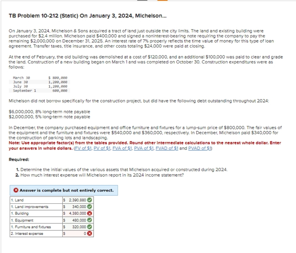 TB Problem 10-212 (Static) On January 3, 2024, Michelson...
On January 3, 2024, Michelson & Sons acquired a tract of land just outside the city limits. The land and existing building were
purchased for $2.4 million. Michelson paid $400,000 and signed a noninterest-bearing note requiring the company to pay the
remaining $2,000,000 on December 31, 2025. An interest rate of 7% properly reflects the time value of money for this type of loan
agreement. Transfer taxes, title insurance, and other costs totaling $24,000 were paid at closing.
At the end of February, the old building was demolished at a cost of $120.000, and an additional $100.000 was paid to clear and grade
the land. Construction of a new building began on March 1 and was completed on October 30. Construction expenditures were as
follows:
March 30
June 30
July 30
September 1
Michelson did not borrow specifically for the construction project, but did have the following debt outstanding throughout 2024:
$6,000,000, 8% long-term note payable
$2,000,000, 5% long-term note payable
$ 800,000
1,200,000
1,200,000
600,000
In December, the company purchased equipment and office furniture and fixtures for a lump-sum price of $800,000. The fair values of
the equipment and the furniture and fixtures were $540,000 and $360,000, respectively. In December, Michelson paid $340,000 for
the construction of parking lots and landscaping.
Note: Use appropriate factor(s) from the tables provided. Round other Intermediate calculations to the nearest whole dollar. Enter
your answers in whole dollars. (FV of $1. PV of $1. FVA of $1. PVA of $1. FVAD of $1 and PVAD of $1)
Required:
1. Determine the initial values of the various assets that Michelson acquired or constructed during 2024.
2. How much interest expense will Michelson report in its 2024 income statement?
X Answer is complete but not entirely correct.
1. Land
$ 2,390,880✔
1. Land improvements
S 340,000✔
1. Building
$ 4,380,000 x
1. Equipment
S
480,000✔
1. Furniture and fixtures
S 320,000✔✔
2. Interest expense
$
0x