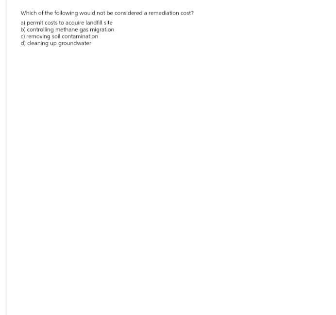 Which of the following would not be considered a remediation cost?
a) permit costs to acquire landfill site
b) controlling methane gas migration
c) removing soil contamination
d) cleaning up groundwater