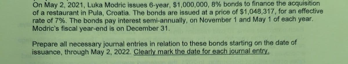 On May 2, 2021, Luka Modric issues 6-year, $1,000,000, 8% bonds to finance the acquisition
of a restaurant in Pula, Croatia. The bonds are issued at a price of $1,048,317, for an effective
rate of 7%. The bonds pay interest semi-annually, on November 1 and May 1 of each year.
Modric's fiscal year-end is on December 31.
Prepare all necessary journal entries in relation to these bonds starting on the date of
issuance, through May 2, 2022. Clearly mark the date for each journal entry.