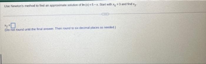 Use Newton's method to find an approximate solution of In (x)=5-x. Start with x = 3 and find x₂.
CITE
(Do not round until the final answer. Then round to six decimal places as needed.)