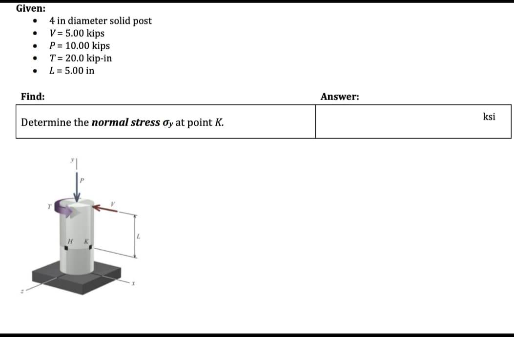 Given:
●
●
●
●
Find:
4 in diameter solid post
V = 5.00 kips
P = 10.00 kips
T = 20.0 kip-in
L = 5.00 in
Determine the normal stress oy at point K.
Answer:
ksi