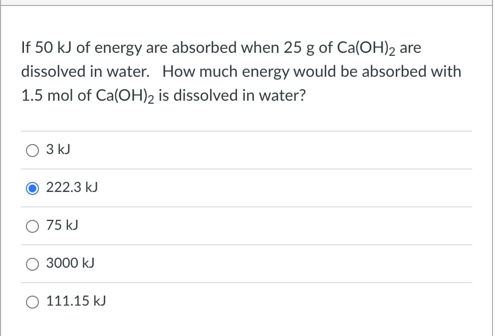 If 50 kJ of energy are absorbed when 25 g of Ca(OH) 2 are
dissolved in water. How much energy would be absorbed with
1.5 mol of Ca(OH)2 is dissolved in water?
3 kJ
222.3 kJ
75 kJ
3000 kJ
111.15 kJ