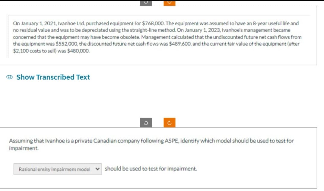 On January 1, 2021, Ivanhoe Ltd. purchased equipment for $768,000. The equipment was assumed to have an 8-year useful life and
no residual value and was to be depreciated using the straight-line method. On January 1, 2023, Ivanhoe's management became
concerned that the equipment may have become obsolete. Management calculated that the undiscounted future net cash flows from
the equipment was $552,000, the discounted future net cash flows was $489,600, and the current fair value of the equipment (after
$2,100 costs to sell) was $480,000.
Show Transcribed Text
Assuming that Ivanhoe is a private Canadian company following ASPE, identify which model should be used to test for
impairment.
Rational entity impairment model should be used to test for impairment.
