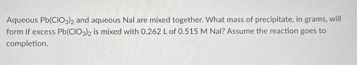 Aqueous Pb(ClO3)2 and aqueous Nal are mixed together. What mass of precipitate, in grams, will
form if excess Pb(ClO3)2 is mixed with 0.262 L of 0.515 M Nal? Assume the reaction goes to
completion.