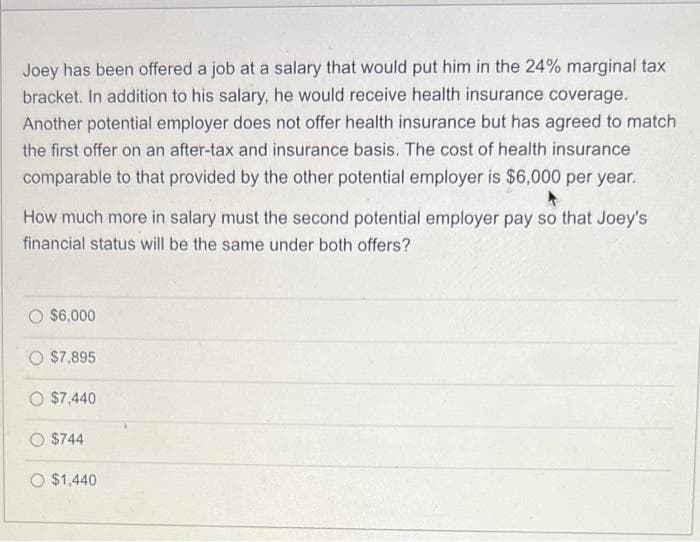 Joey has been offered a job at a salary that would put him in the 24% marginal tax
bracket. In addition to his salary, he would receive health insurance coverage.
Another potential employer does not offer health insurance but has agreed to match
the first offer on an after-tax and insurance basis. The cost of health insurance
comparable to that provided by the other potential employer is $6,000 per year.
How much more in salary must the second potential employer pay so that Joey's
financial status will be the same under both offers?
$6,000
$7,895
$7,440
$744
$1,440