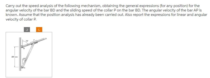 Carry out the speed analysis of the following mechanism, obtaining the general expressions (for any position) for the
angular velocity of the bar BD and the sliding speed of the collar P on the bar BD. The angular velocity of the bar AP is
known. Assume that the position analysis has already been carried out. Also report the expressions for linear and angular
velocity of collar P.
200 m
3