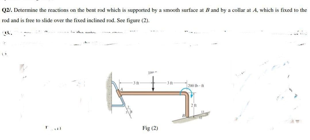 Q2/. Determine the reactions on the bent rod which is supported by a smooth surface at B and by a collar at A, which is fixed to the
rod and is free to slide over the fixed inclined rod. See figure (2).
13..
: ha anto
3 ft
-3 ft
200 lb ft
2 ft
12
Fig (2)
