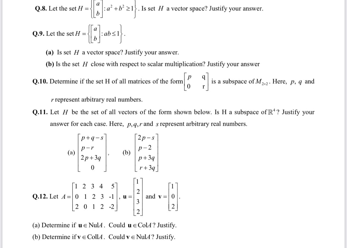 a
Q.8. Let the set H =-
: a² +b? >1}. Is set H a vector space? Justify your answer.
Q.9. Let the set H =
:ab<1
(a) Is set H a vector space? Justify your answer.
(b) Is the set H close with respect to scalar multiplication? Justify your answer
q
Q.10. Determine if the set H of all matrices of the form
is a subspace of M2. Here, p, q and
2x2
r
r represent arbitrary real numbers.
Q.11. Let H be the set of all vectors of the form shown below. Is H a subspace of R*? Justify your
answer for each case. Here, p,q,r and s represent arbitrary real numbers.
p+q-s
[2p-s|
p-r
(a)
2р+39
р-2
(b)
p+3q
r+3q
|1 2 3 4
5
[1
Q.12. Let A =0 1 2 3 -1
u =
and v =|0
2 0 12 -2
(a) Determine if u e NulA. Could u e ColA? Justify.
(b) Determine if ve CollA. Could v e NulA? Justify.
