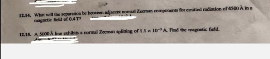 12.14. What will the separation be between adjacent normal Zeeman components for emitted radiation of 4500 A in a
magnetic field of 0.4 T?
12.15. A 5000 À line exhibits a normal Zecman splitting of L.I x 10-A Find the magnetic field.
