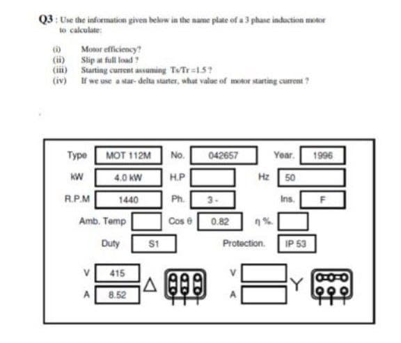 Q3: Use the information given below in the name plate of a 3 phase induction motor
to calculate:
(o Motor efficiency?
(ii) Slip at fll load?
(ii) Starting current assuming TTr=15?
(iv) If we use a star- delta starter, what valae of motor stating cuent ?
Туре
MOT 112M
No.
042657
Year.
1996
KW
H.P
Hz 50
4.0 kW
R.P.M
1440
Ph.
3-
Ins.
Amb. Temp
Cos e
0.82
Duty
S1
Protection.
IP 53
415
Y
A
8.52
