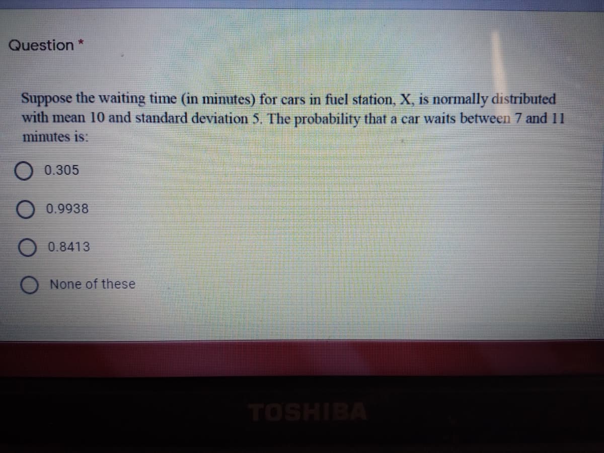 Question
Suppose the waiting time (in minutes) for cars in fuel station, X, is normally distributed
with mean 10 and standard deviation 5. The probability that a car waits between 7 and 11
minutes is:
O 0.305
0.9938
0.8413
O None of these
TOSHIBA
