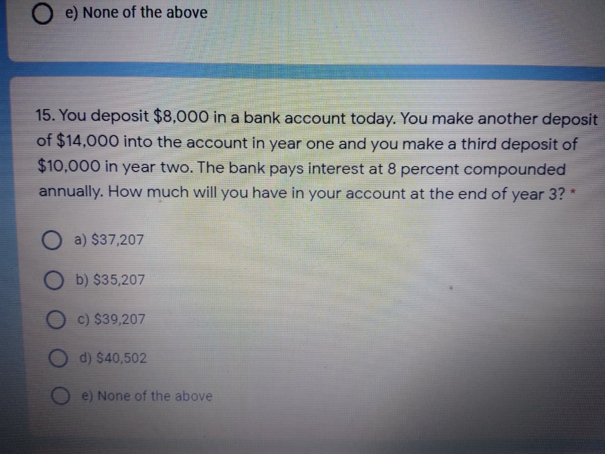 O e) None of the above
15. You deposit $8,000 in a bank account today. You make another deposit
of $14,000 into the account in year one and you make a third deposit of
$10,000 in year two. The bank pays interest at 8 percent compounded
annually. How much will you have in your account at the end of year 3? *
a) $37,207
b) $35,207
c) $39,207
d) $40,502
e) None of the above
