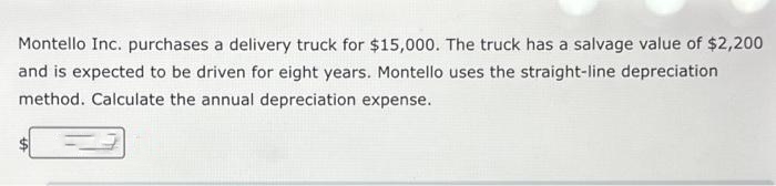 Montello Inc. purchases a delivery truck for $15,000. The truck has a salvage value of $2,200
and is expected to be driven for eight years. Montello uses the straight-line depreciation
method. Calculate the annual depreciation expense.