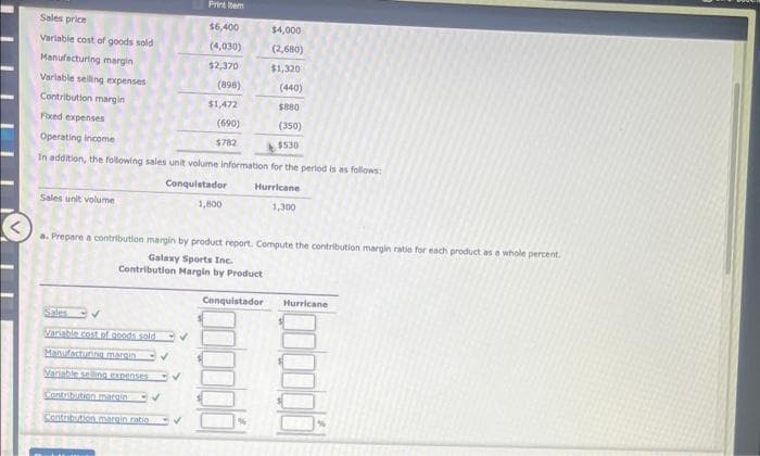 Sales price
Variable cost of goods sold
Manufacturing margin
Variable selling expenses
Contribution margin
Fixed expenses
Operating income
In addition, the following sales unit volume information for the period is as follows:
Conquistador
1,800
Hurricane
1,300
Sales unit volume
Printem
$6,400
(4,030)
$2,370
Sales
Variable cost of goods sold
Manufacturing margin
Variable selling expenses
Contribution margin
Contribution margin ratio
✓
(898)
$1,472
(690)
$782
a. Prepare a contribution margin by product report. Compute the contribution margin ratio for each product as a whole percent.
Galaxy Sports Inc.
Contribution Margin by Product
$4,000
(2,680)
$1,320
Conquistador
(440)
$880
(350)
$530
Hurricane