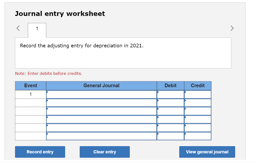 Journal entry worksheet
1
Record the adjusting entry for depreciation in 2021.
Note: Enter debits before credits.
Event
1
Record entry
General Journal
Clear entry
Debit
Credit
View general journal