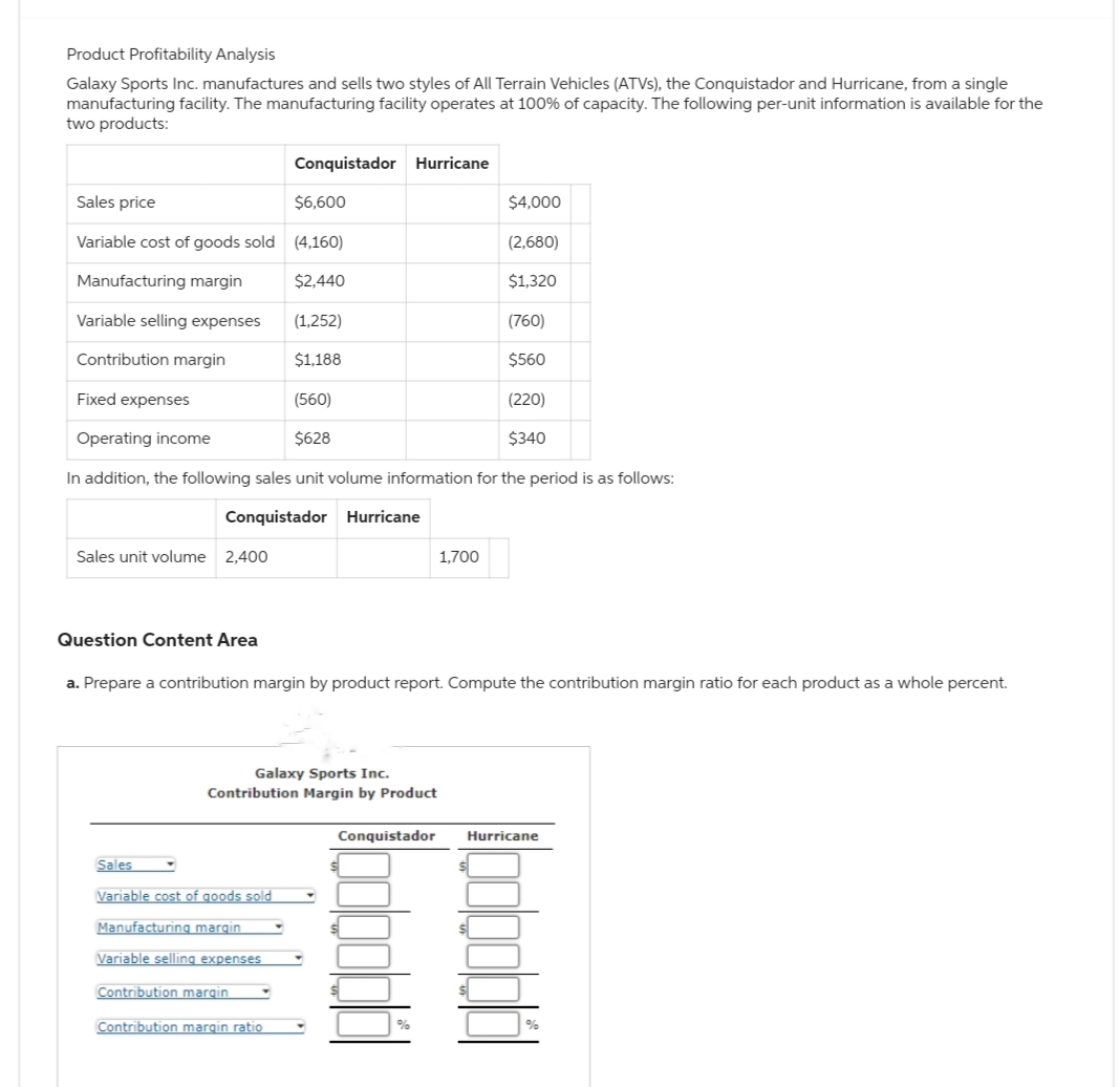 Product Profitability Analysis
Galaxy Sports Inc. manufactures and sells two styles of All Terrain Vehicles (ATVs), the Conquistador and Hurricane, from a single
manufacturing facility. The manufacturing facility operates at 100% of capacity. The following per-unit information is available for the
two products:
Sales price
$6,600
Variable cost of goods sold (4,160)
Manufacturing margin
$2,440
Variable selling expenses (1,252)
Contribution margin
$1,188
Fixed expenses
Sales unit volume 2,400
Question Content Area
(560)
Operating income
$628
In addition, the following sales unit volume information for the period is as follows:
Conquistador Hurricane
Conquistador Hurricane
Galaxy Sports Inc.
Contribution Margin by Product
Sales
Variable cost of goods sold
Manufacturing margin
Variable selling expenses
Contribution margin
Contribution margin ratio
a. Prepare a contribution margin by product report. Compute the contribution margin ratio for each product as a whole percent.
$4,000
(2,680)
$1,320
1,700
Conquistador
(760)
$560
(220)
$340
Hurricane