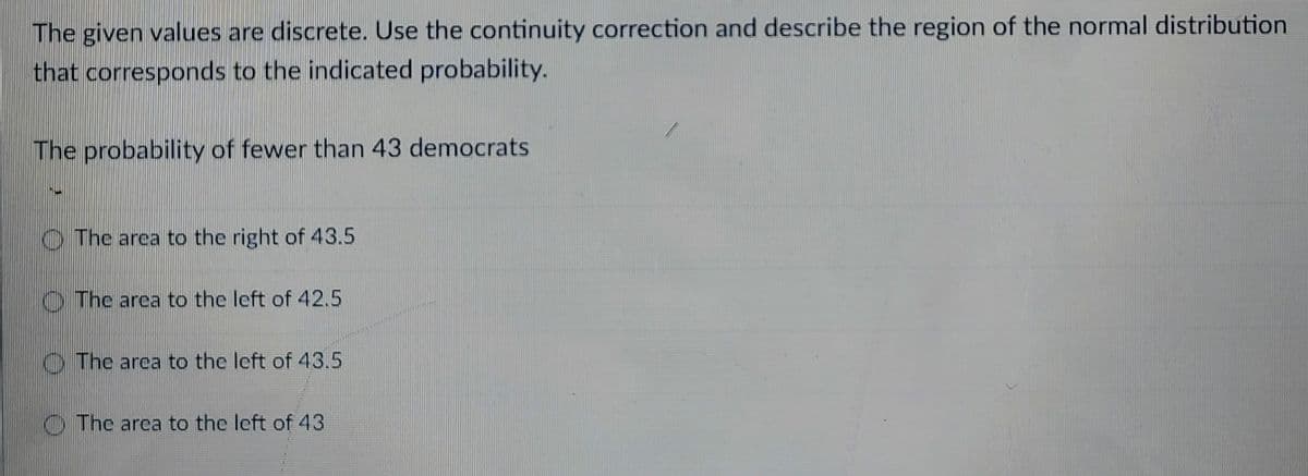 The given values are discrete. Use the continuity correction and describe the region of the normal distribution
that corresponds to the indicated probability.
The probability of fewer than 43 democrats
The area to the right of 43.5
The area to the left of 42.5
The area to the left of 43.5
The area to the left of 43