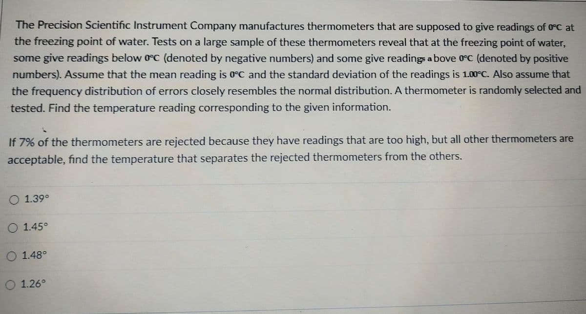 The Precision Scientific Instrument Company manufactures thermometers that are supposed to give readings of 0°C at
the freezing point of water. Tests on a large sample of these thermometers reveal that at the freezing point of water,
some give readings below 0°C (denoted by negative numbers) and some give readings above 0°C (denoted by positive
numbers). Assume that the mean reading is 0°C and the standard deviation of the readings is 1.00°C. Also assume that
the frequency distribution of errors closely resembles the normal distribution. A thermometer is randomly selected and
tested. Find the temperature reading corresponding to the given information.
If 7% of the thermometers are rejected because they have readings that are too high, but all other thermometers are
acceptable, find the temperature that separates the rejected thermometers from the others.
O 1.39°
1.45°
1.48°
O 1.26°