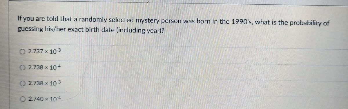 If you are told that a randomly selected mystery person was born in the 1990's, what is the probability of
guessing his/her exact birth date (including year)?
2.737 x 10-3
2.738 x 10-4
2.738 × 10-3
2.740 x 10-4