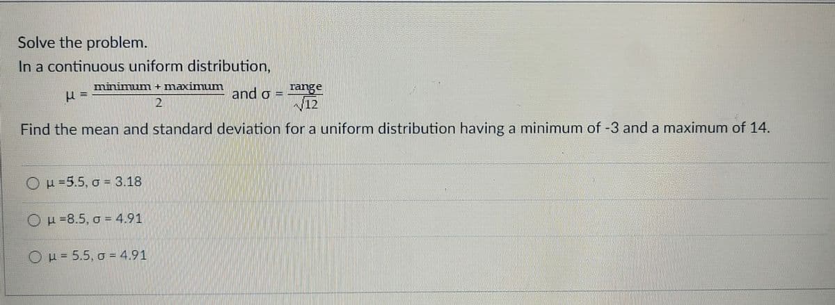 Solve the problem.
In a continuous uniform distribution,
minimum + maximum
2
and o
range
(12
Find the mean and standard deviation for a uniform distribution having a minimum of -3 and a maximum of 14.
Ou=5.5, g = 3.18
μ-8.5, g = 4,91
O μ = 5.5, 04.91