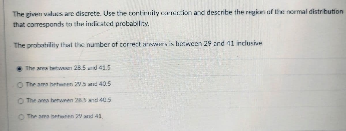 The given values are discrete. Use the continuity correction and describe the region of the normal distribution
that corresponds to the indicated probability.
The probability that the number of correct answers is between 29 and 41 inclusive
The area between 28.5 and 41.5
The area between 29.5 and 40.5
The area between 28.5 and 40.5
The area between 29 and 41