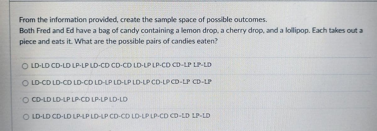 From the information provided, create the sample space of possible outcomes.
Both Fred and Ed have a bag of candy containing a lemon drop, a cherry drop, and a lollipop. Each takes out a
piece and eats it. What are the possible pairs of candies eaten?
LD-LD CD-LD LP-LP LD-CD CD-CD LD-LP LP-CD CD-LP LP-LD
OLD-CD LD-CD LD-CD LD-LP LD-LP LD-LP CD-LP CD-LP CD-LP
CD-LD LD-LP LP-CD LP-LP LD-LD
LD-LD CD-LD LP-LP LD-LP CD-CD LD-LP LP-CD CD-LD LP-LD