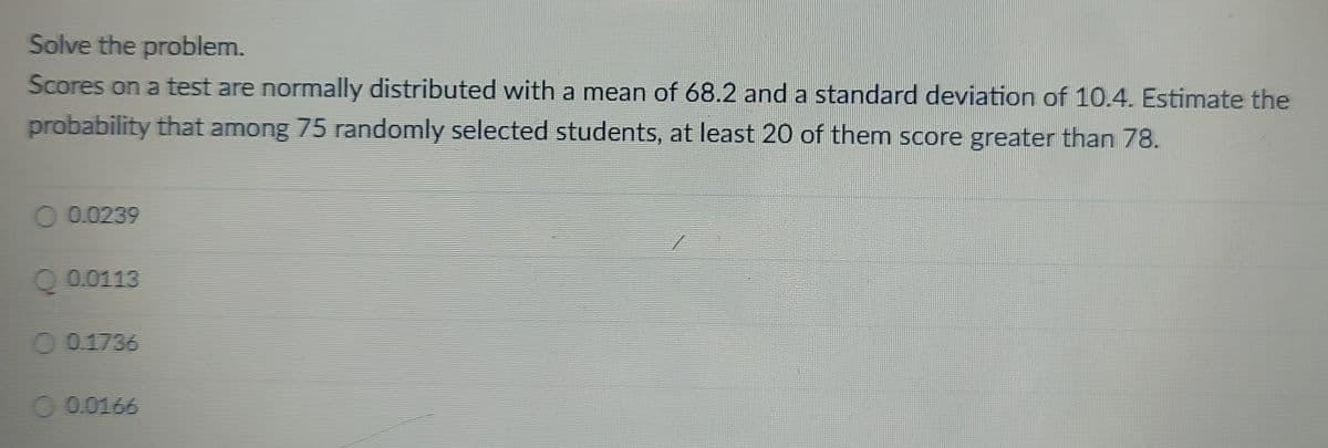 Solve the problem.
Scores on a test are normally distributed with a mean of 68.2 and a standard deviation of 10.4. Estimate the
probability that among 75 randomly selected students, at least 20 of them score greater than 78.
0.0239
O 0.1736
0.0166