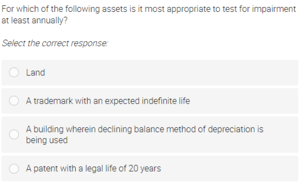 For which of the following assets is it most appropriate to test for impairment
at least annually?
Select the correct response:
Land
A trademark with an expected indefinite life
A building wherein declining balance method of depreciation is
being used
A patent with a legal life of 20 years