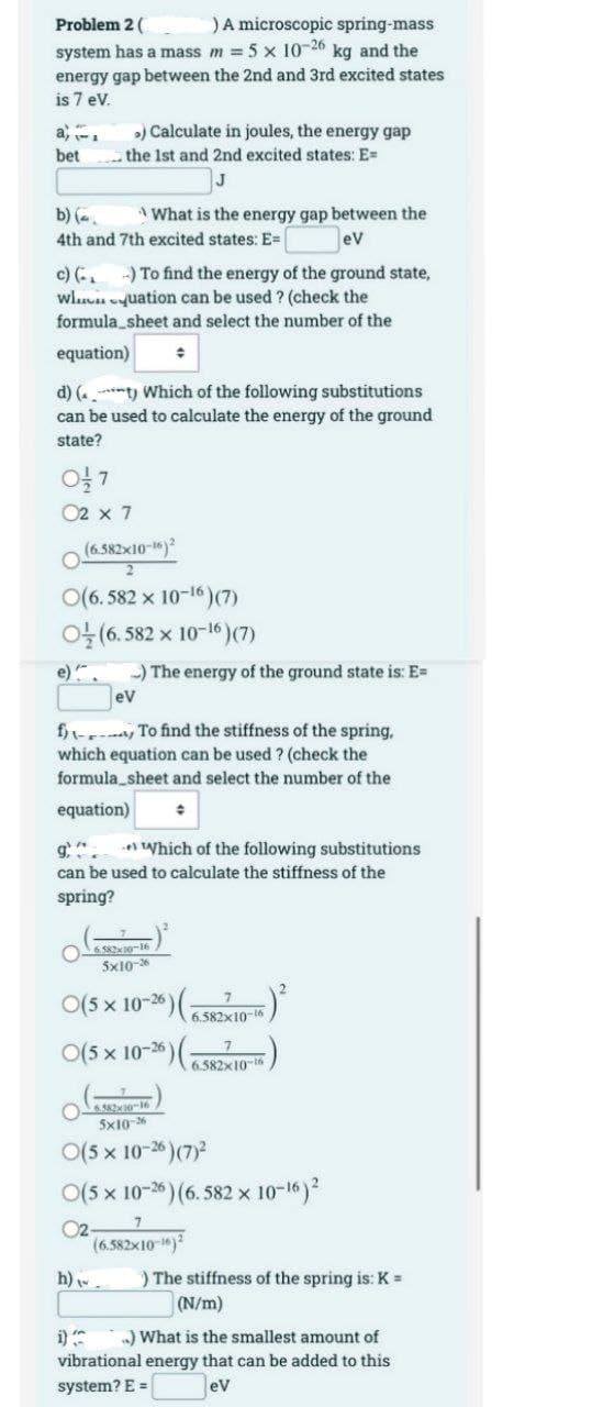 Problem 2 (
) A microscopic spring-mass
system has a mass m = 5 x 10-26 kg and the
energy gap between the 2nd and 3rd excited states
is 7 eV.
>) Calculate in joules, the energy gap
the 1st and 2nd excited states: E=
bet
b) (=
What is the energy gap between the
4th and 7th excited states: E=
ev
c) (- -) To find the energy of the ground state,
Wluation can be used ? (check the
formula_sheet and select the number of the
equation)
d) (t) Which of the following substitutions
can be used to calculate the energy of the ground
state?
01/27
02 x 7
-) The energy of the ground state is: E=
eV
f) To find the stiffness of the spring,
which equation can be used ? (check the
formula_sheet and select the number of the
equation)
Which of the following substitutions
can be used to calculate the stiffness of the
spring?
6.582x10-16
5x10-26
O(5 x 10-26)
7
6.582x10-16
O(5 x 10-26) (6.582x10-16
7
6.582x30-16
5x10-26
O(5 x 10-26) (7)²
O(5 x 10-26) (6.582 x 10-16) ²
02-
7
(6.582x10-16) 2
h). ) The stiffness of the spring is: K =
(N/m)
..) What is the smallest amount of
vibrational energy that can be added to this
system? E =
eV
(6.582x10-16)2
2
(6.582 × 10-16) (7)
(6.582 x 10-¹6) (7)