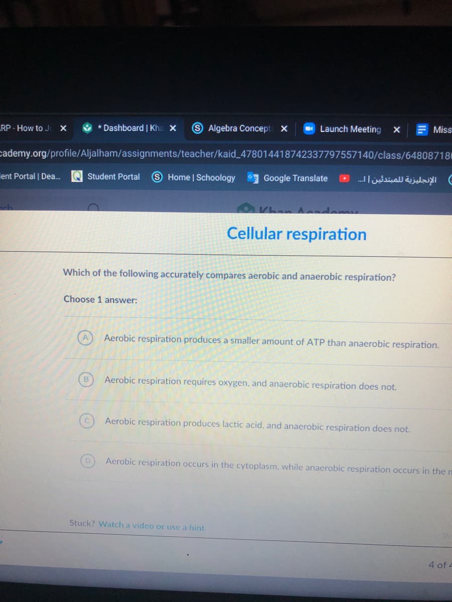 RP- How to J X
* Dashboard | Kha X
9 Algebra Concept X
O Launch Meeting
E Miss
cademy.org/profile/Aljalham/assignments/teacher/kaid_478014418742337797557140/class/648087180
ent Portal | Dea.
Q Student Portal
Home | Schoology
الإنجليزية ل لمبتدئین |..
Google Translate
ch
Khan Asndemy
Cellular respiration
Which of the following accurately compares aerobic and anaerobic respiration?
Choose 1 answer:
Aerobic respiration produces a smaller amount of ATP than anaerobic respiration.
B
Aerobic respiration requires oxygen, and anaerobic respiration does not.
Aerobic respiration produces lactic acid, and anaerobic respiration does not.
Aerobic respiration occurs in the cytoplasm, while anaerobic respiration occurs in the m
Stuck? Watch a video or use a hint.
4 of 4
