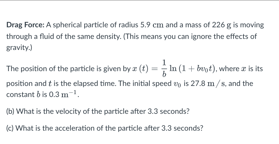 Drag Force: A spherical particle of radius 5.9 cm and a mass of 226 g is moving
through a fluid of the same density. (This means you can ignore the effects of
gravity.)
The position of the particle is given by x (t)
1
In (1+ bvot), where x is its
position and t is the elapsed time. The initial speed vo is 27.8 m/s, and the
constant b is 0.3 m-1.
(b) What is the velocity of the particle after 3.3 seconds?
(c) What is the acceleration of the particle after 3.3 seconds?
