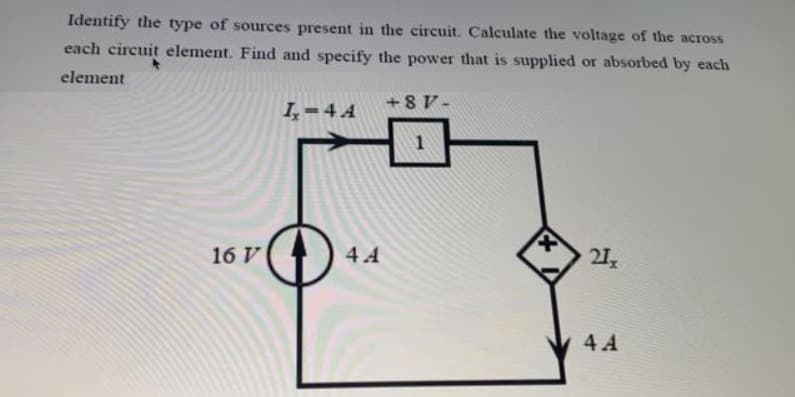 Identify the type of sources present in the circuit. Calculate the voltage of the across
each circuit element. Find and specify the power that is supplied or absorbed by each
element
I,-4 A
+8 V-
16 V
4.4
21
4 A
