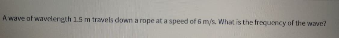 A wave of wavelength 1.5 m travels down a rope at a speed of 6 m/s. What is the frequency of the wave?
