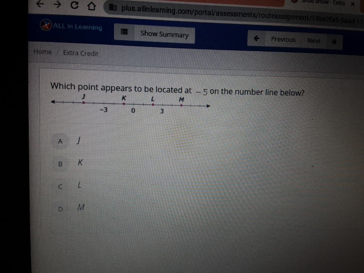 a plus.allinlearning.com/portal/assessments/routeassignment/19be2fa5-5aad-11
ALL In Learning
Show Summary
Previous
Next
Home Extra Credit
Which point appears to be located at - 5 on the number line below?
K
-3
3
A.
B.
K.
7.
D.
