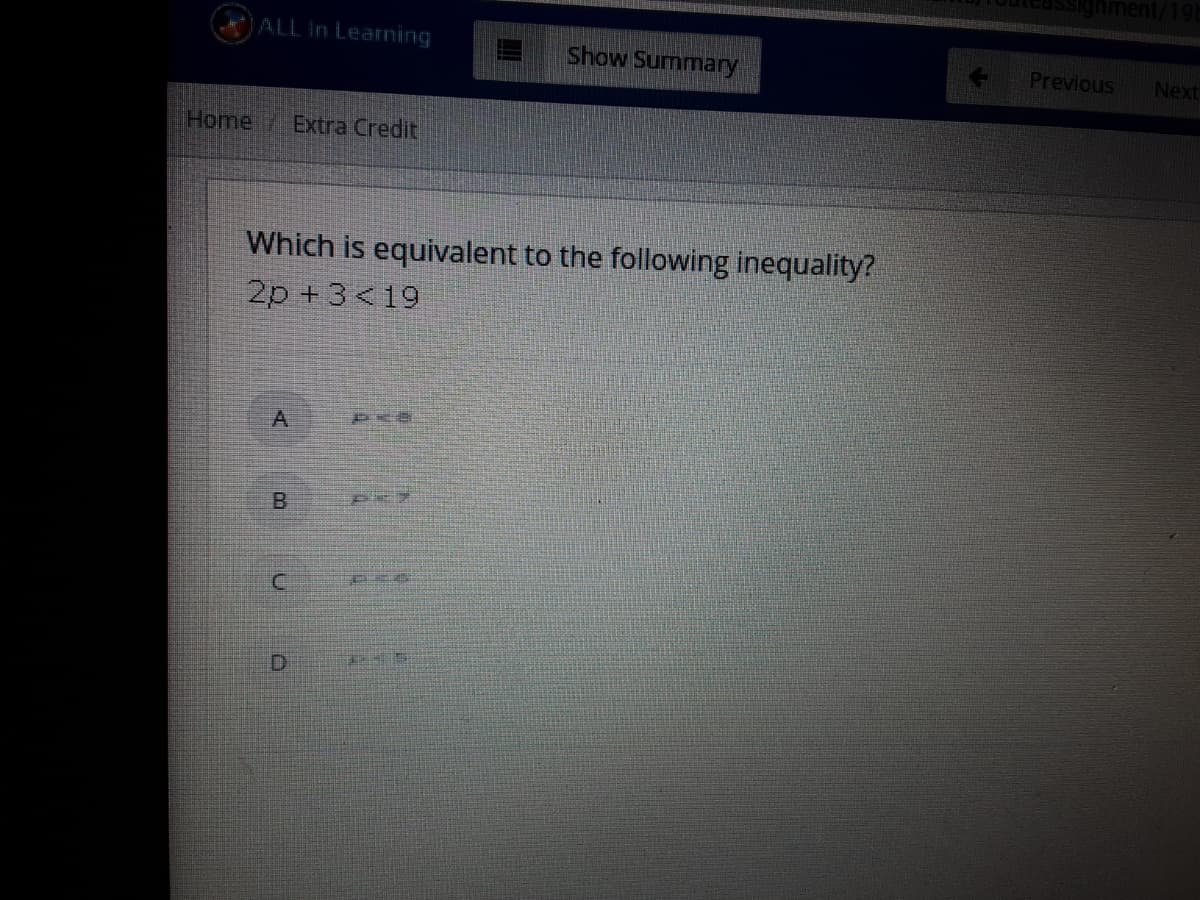 gnment/19
ALL In Learning
Show Summary
Previous
Next
Home
Extra Credit
Which is equivalent to the following inequality?
2p +3<19
B.
D.
