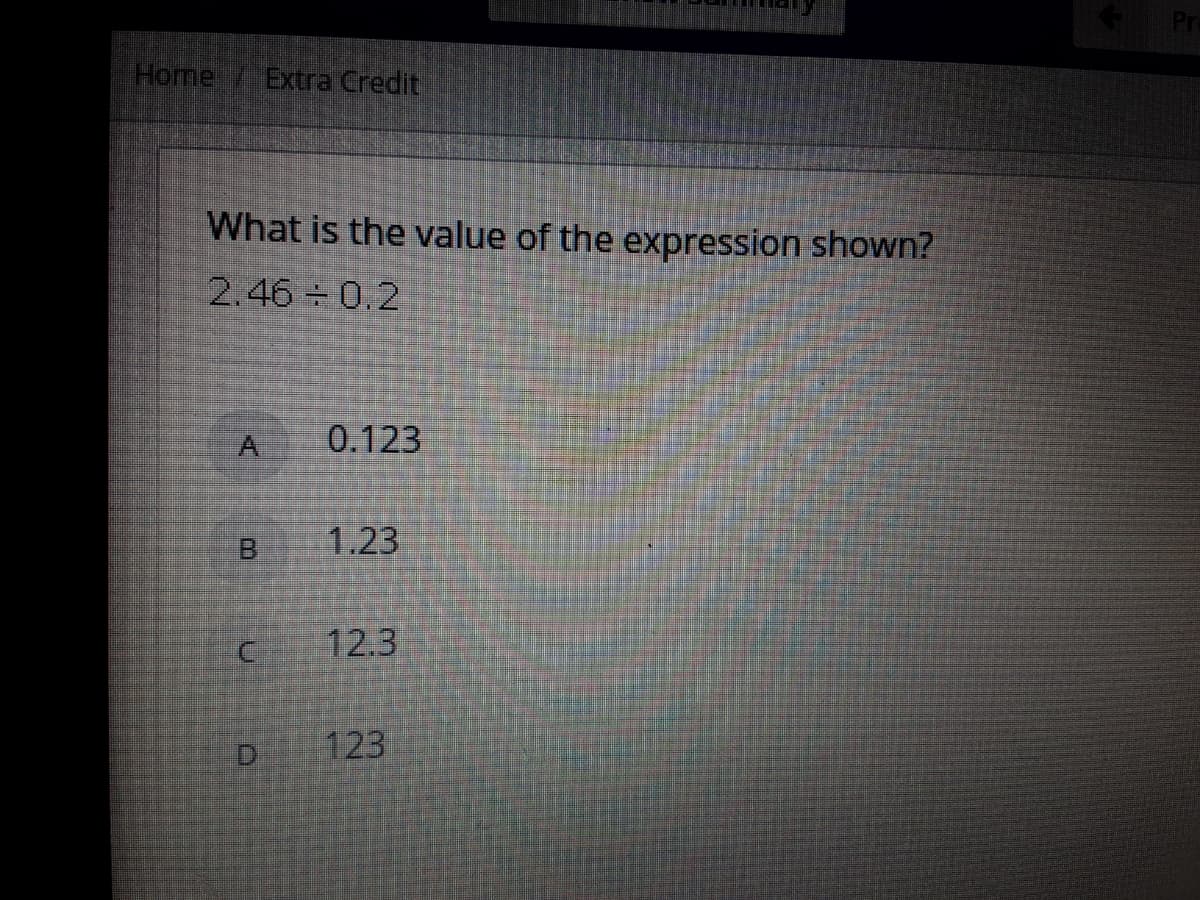 Home
Extra Credit
What is the value of the expression shown?
2.46 0.2
A
0.123
B.
1.23
12.3
D.
123
