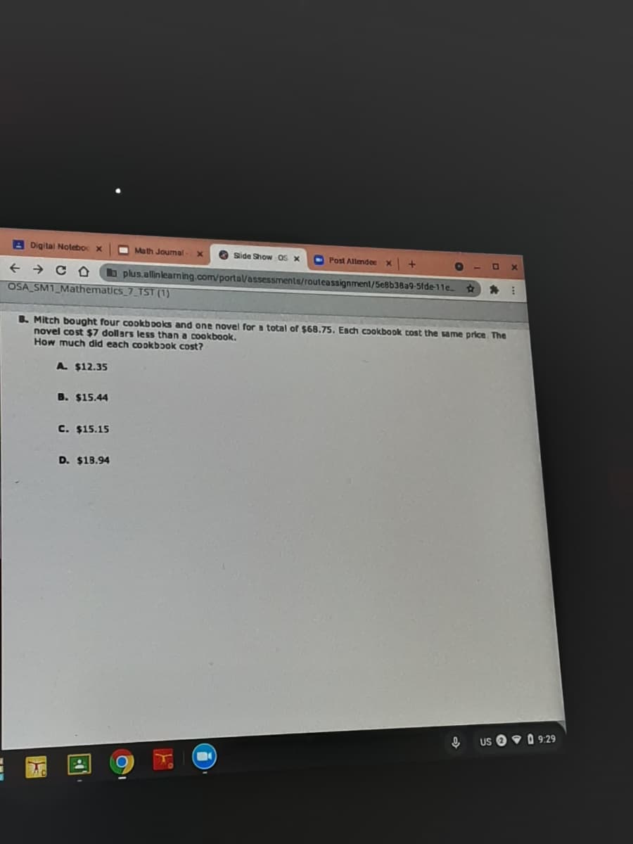 A Digital Notebo x
O Math Joumal
Side Show OS X
O Post Altende
+ → c O
OSA SM1_Mathematics_7_TST (1)
b plus.allinlearning.com/porta/assessments/routeassignment/5eBb38a9-5fde-11e
B. Mitch bought four cookb poks and one novel for a total of $68.75. Eadch cookbook cost the same price The
novel cost $7 dollars less than a cookbook.
How much did each cookbɔok cost?
A $12.35
B. $15.44
C. $15.15
D. $18.94
Us O 9 0 9:29
