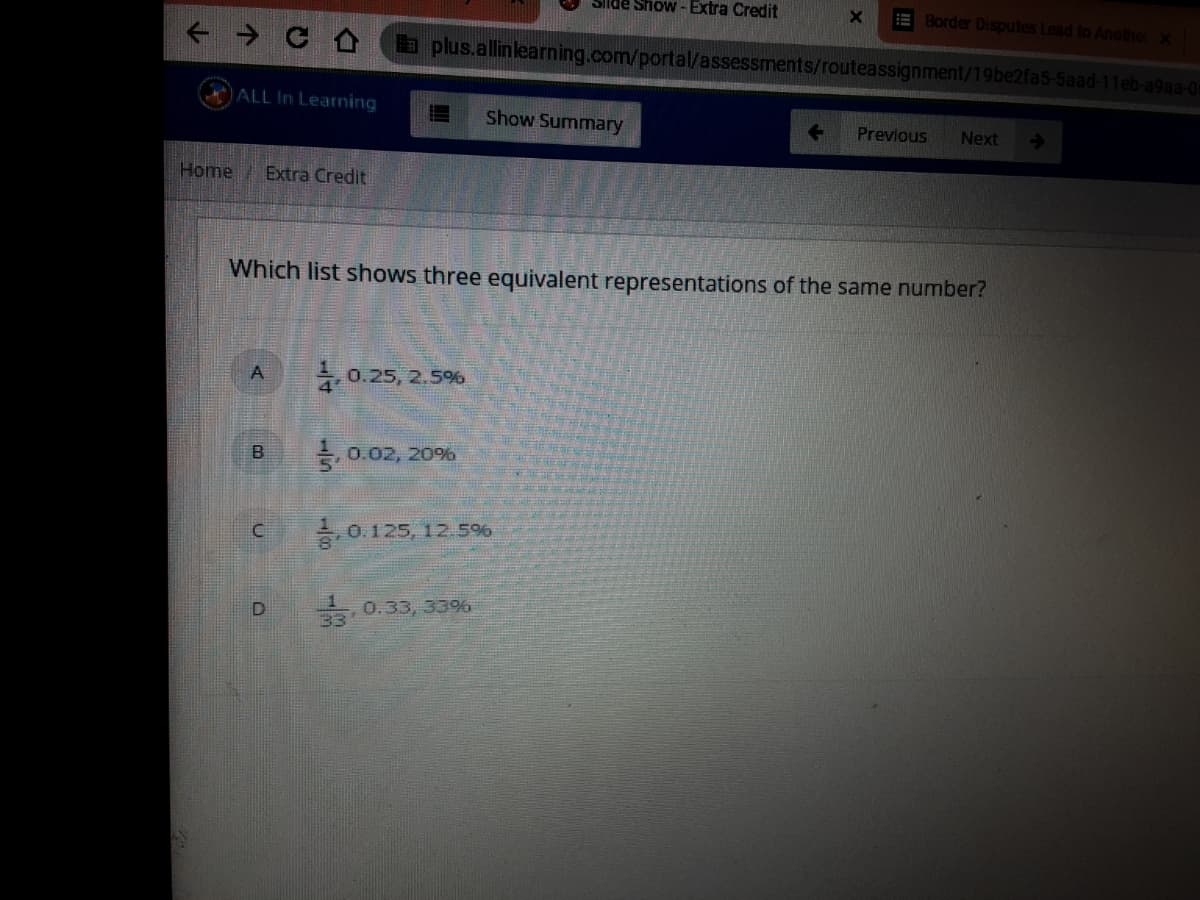 Show - Extra Credit
EBorder Disputes Lead to Another x
a plus.allinlearning.com/portal/assessments/routeassignment/19be2fa5-5aad-11eb-a9aa-0
ALL In Learning
Show Summary
Previous
Next
->
Home
Extra Credit
Which list shows three equivalent representations of the same number?
0.25, 2.5%
E 0.02, 20%
0.125, 12.5%
- 0.33, 33%
