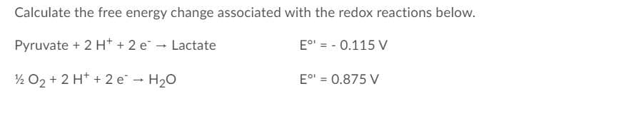 Calculate the free energy change associated with the redox reactions below.
Pyruvate + 2 H+ + 2 e - Lactate
E°' = - 0.115 V
½ O2 + 2 H* + 2 e - H20
E°' = 0.875 V
