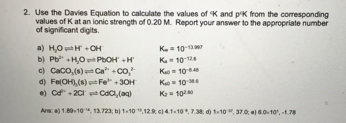 2. Use the Davies Equation to calculate the values of K and p°K from the corresponding
values of K at an ionic strength of 0.20 M. Report your answer to the appropriate number
of significant digits.
a) H,0=H + OH
b) Pb2t +H,O PBOH +H
c) CaCo,(s) Ca? +
d) Fe(OH), (s) Fe" +30H
e) Cd* +2CI CdCl,(aq)
Kw = 10-13.997
Ka =
10-12.6
2-
+co,?
Kso = 10-8.48
%3D
Kso = 10-38.6
K2 = 102.60
Ans: a) 1.89x10 14, 13.723; b) 1x10 13,12.9; c) 4.1x10 , 7.38; d) 1x10 37, 37.0; e) 6.0x10', -1.78
