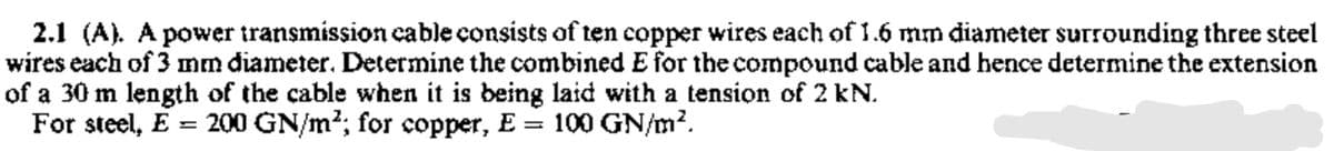 2.1 (A). A power transmission cable consists of ten copper wires each of 1.6 mm diameter Surrounding three steel
wires each of 3 mm diameter. Determine the combined E for the compound cable and hence determine the extension
of a 30 m length of the cable when it is being laid with a tension of 2 kN.
For steel, E = 200 GN/m?; for copper, E = 100 GN/m?.
